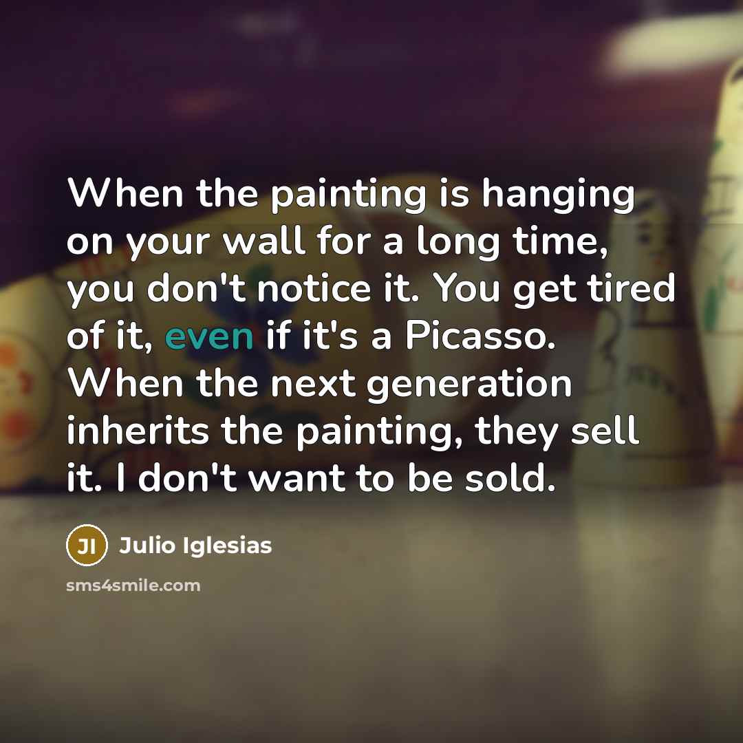 “When the painting is hanging on your wall for a long time, you don't notice it. You get tired of it, even if it's a Picasso. When the next generation inherits the painting, they sell it. I don't want to be sold.” quote by Julio Iglesias