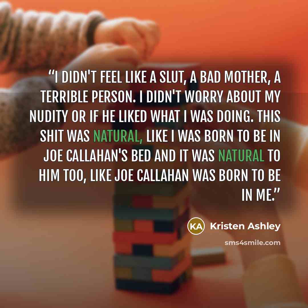 “I didn't feel like a slut, a bad mother, a terrible person. I didn't worry about my nudity or if he liked what I was doing. This shit was natural, like I was born to be in Joe Callahan's bed and it was natural to him too, like Joe Callahan was born to be in me.” quote by Kristen Ashley