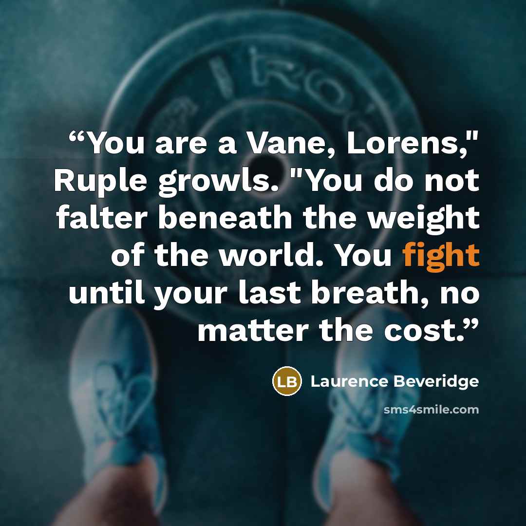 “You are a Vane, Lorens," Ruple growls. "You do not falter beneath the weight of the world. You fight until your last breath, no matter the cost.” quote by Laurence Beveridge