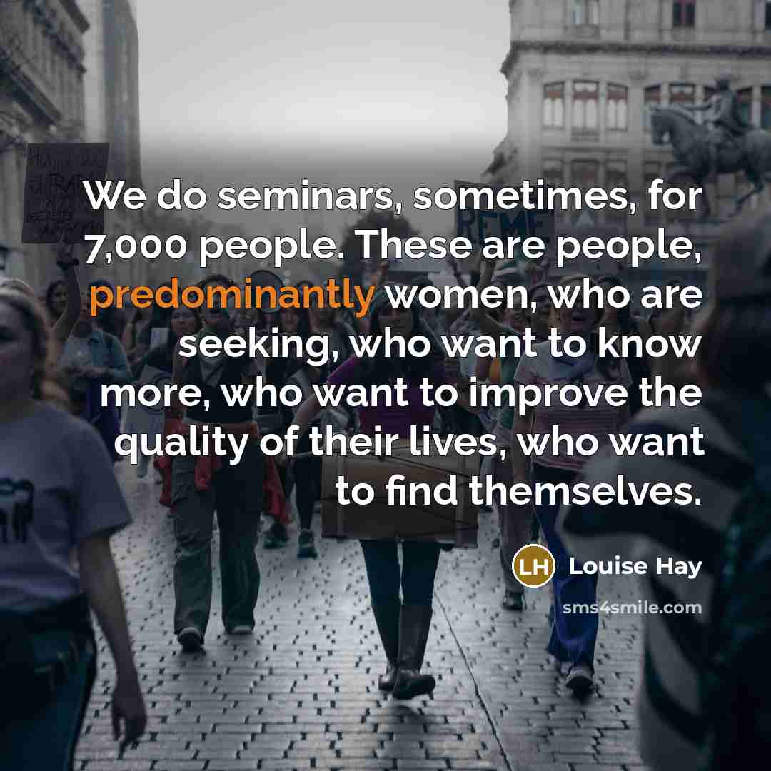 “We do seminars, sometimes, for 7,000 people. These are people, predominantly women, who are seeking, who want to know more, who want to improve the quality of their lives, who want to find themselves.” quote by Louise Hay