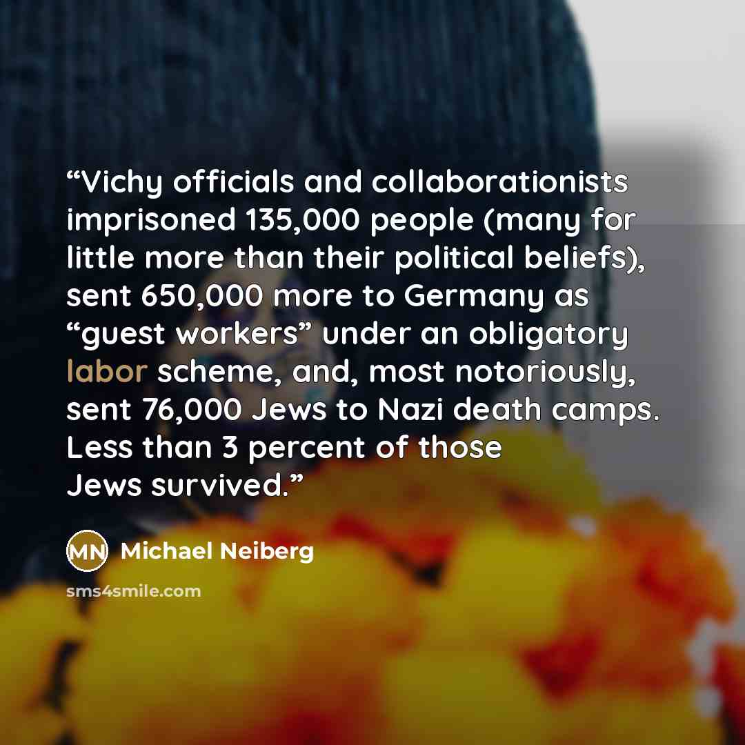 “Vichy officials and collaborationists imprisoned 135,000 people (many for little more than their political beliefs), sent 650,000 more to Germany as “guest workers” under an obligatory labor scheme, and, most notoriously, sent 76,000 Jews to Nazi death camps. Less than 3 percent of those Jews…” quote by Michael Neiberg