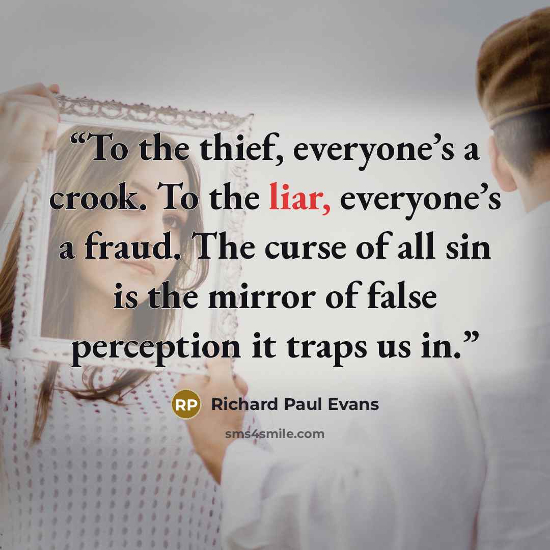 “To the thief, everyone’s a crook. To the liar, everyone’s a fraud. The curse of all sin is the mirror of false perception it traps us in.” quote by Richard Paul Evans
