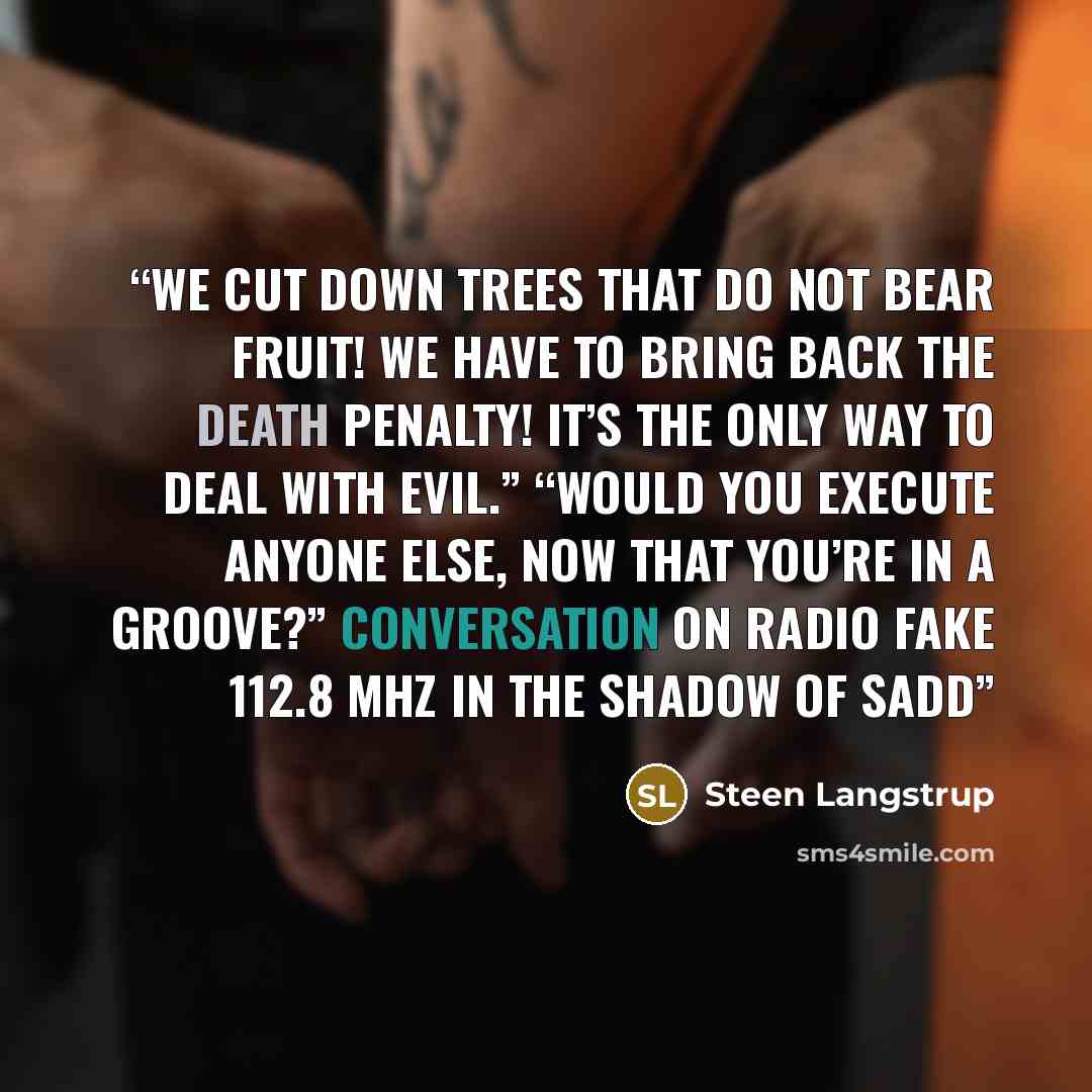 “We cut down trees that do not bear fruit! We have to bring back the death penalty! It’s the only way to deal with evil.” “Would you execute anyone else, now that you’re in a groove?” Conversation on Radio Fake 112.8 MHz In The Shadow of Sadd” quote by Steen Langstrup