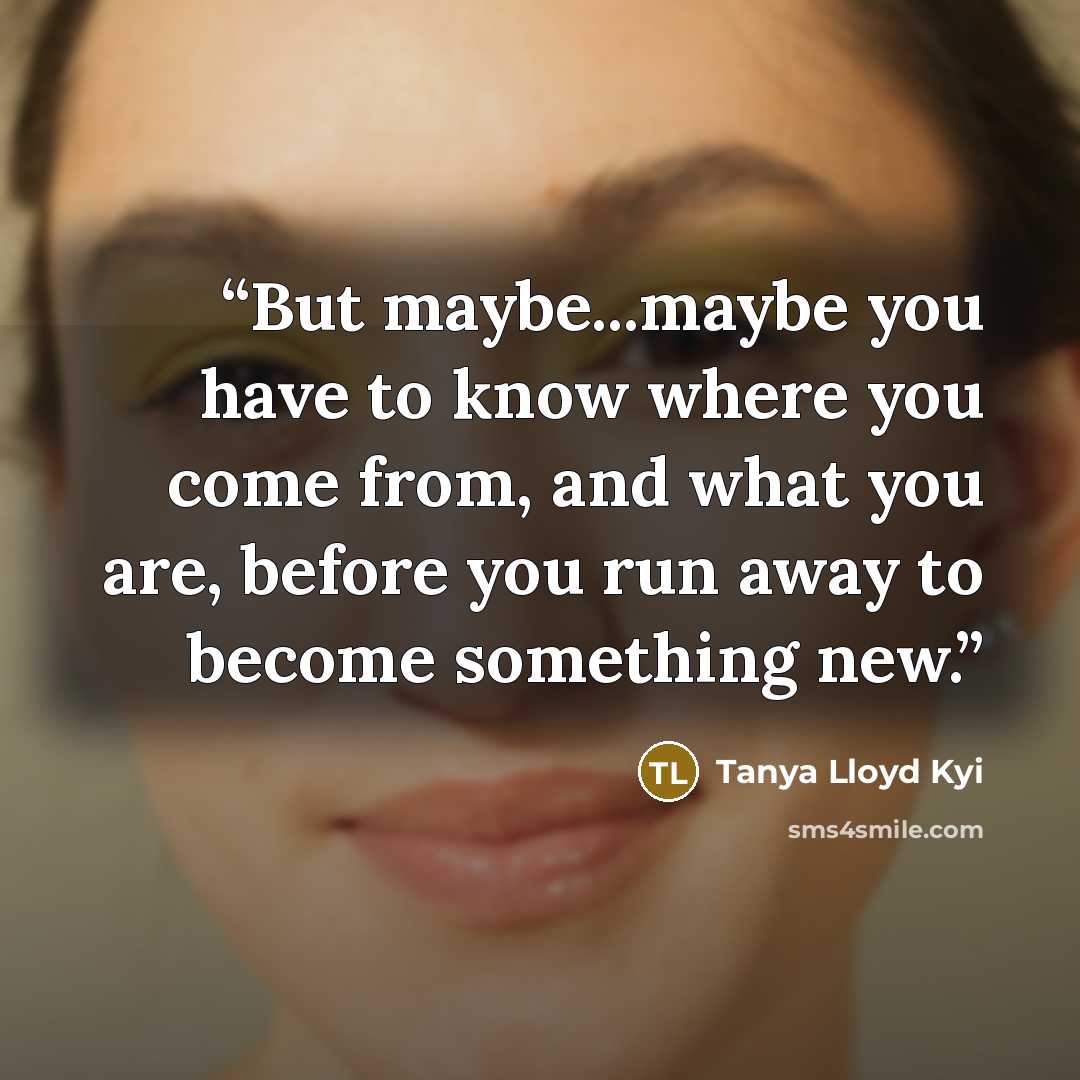 “But maybe...maybe you have to know where you come from, and what you are, before you run away to become something new.” quote by Tanya Lloyd Kyi