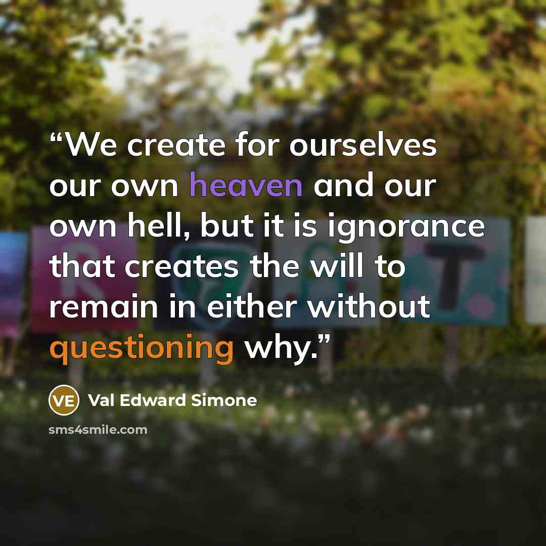 “We create for ourselves our own heaven and our own hell, but it is ignorance that creates the will to remain in either without questioning why.” quote by Val Edward Simone