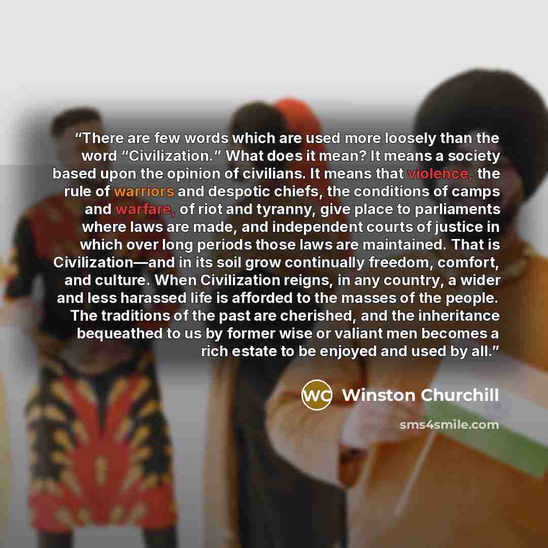 “There are few words which are used more loosely than the word “Civilization.” What does it mean? It means a society based upon the opinion of civilians. It means that violence, the rule of warriors and despotic chiefs, the conditions of camps and warfare, of riot and tyranny, give place to…” quote by Winston Churchill