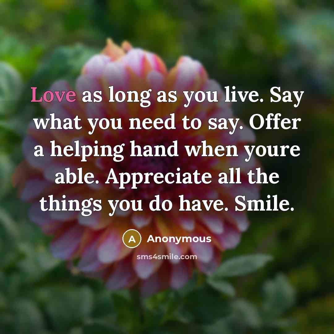 “Love as long as you live. Say what you need to say. Offer a helping hand when youre able. Appreciate all the things you do have. Smile.” quote by Anonymous