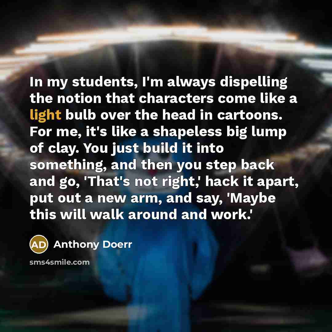 “In my students, I'm always dispelling the notion that characters come like a light bulb over the head in cartoons. For me, it's like a shapeless big lump of clay. You just build it into something, and then you step back and go, 'That's not right,' hack it apart, put out a new arm, and say, 'Maybe…” quote by Anthony Doerr