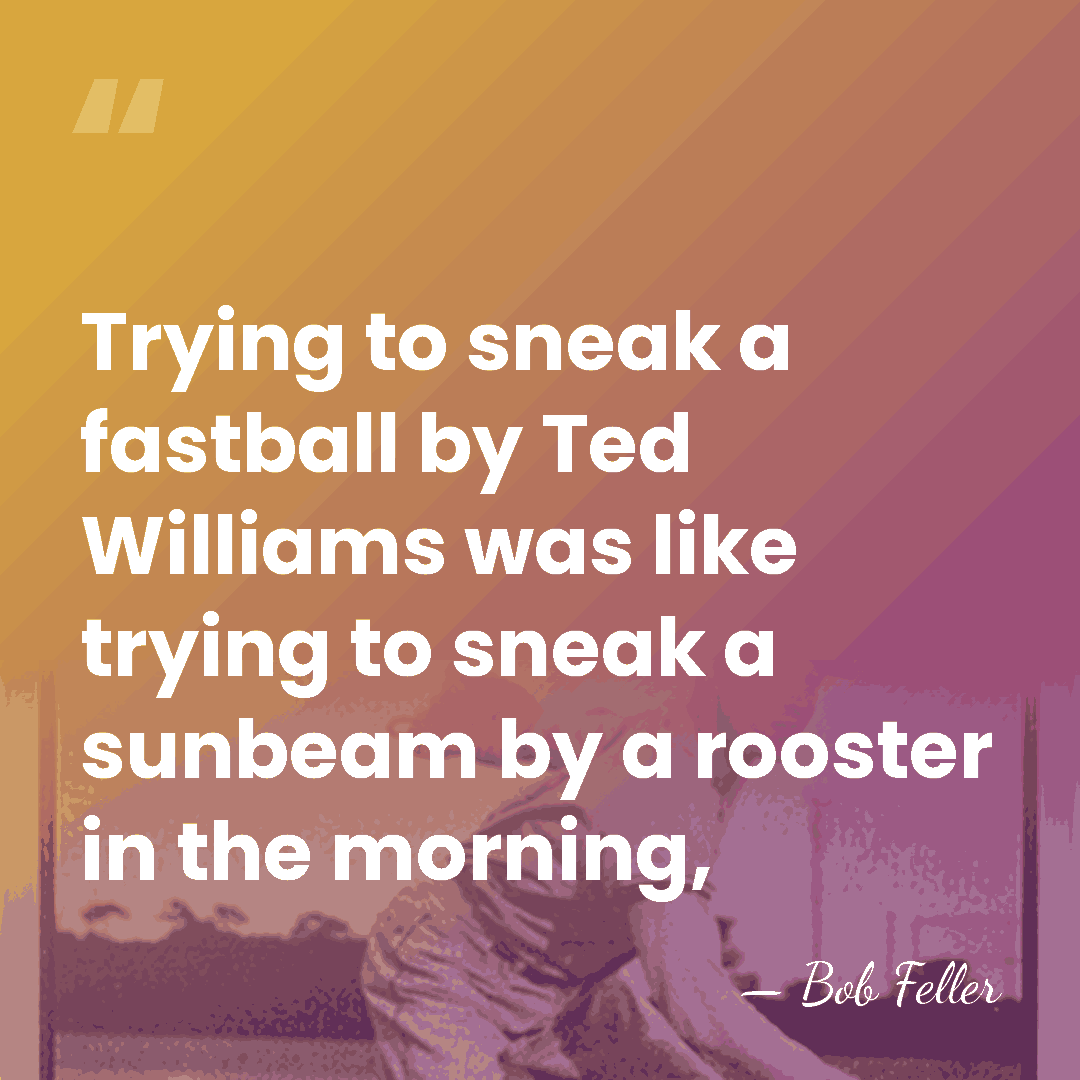 Trying to sneak a fastball by Ted Williams was like trying to&hellip; - Bob Feller