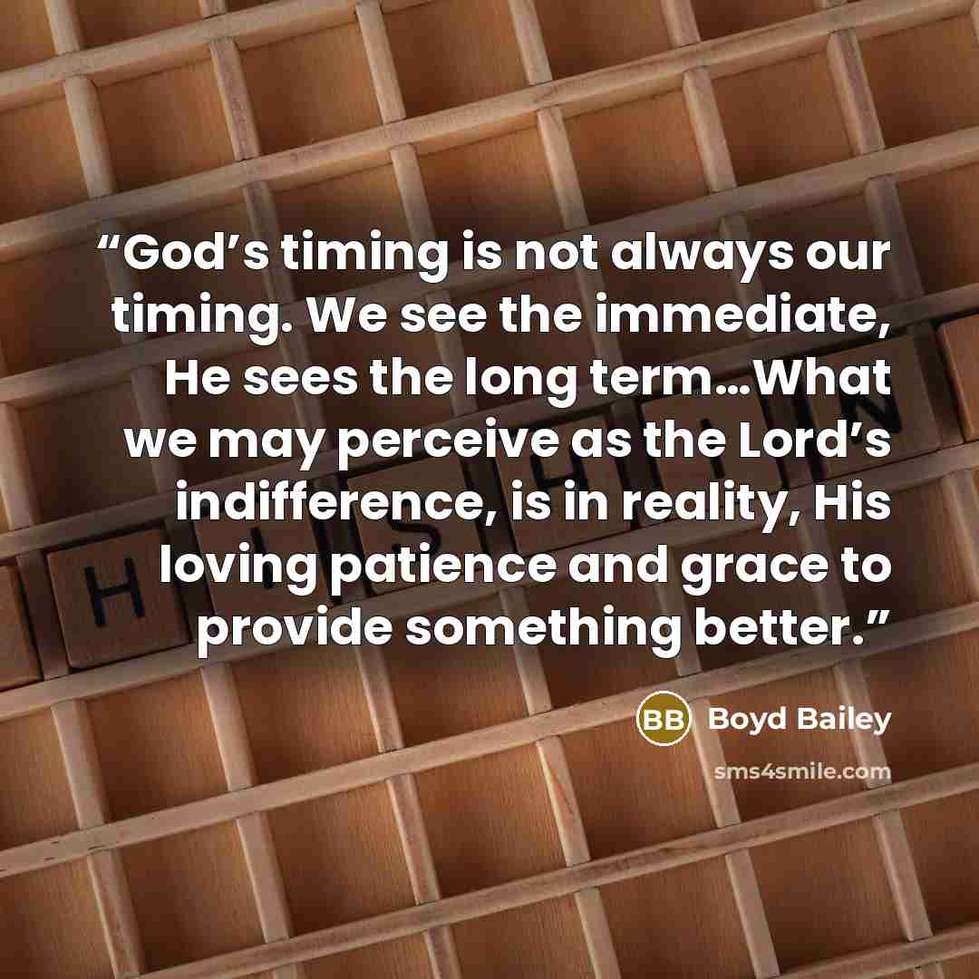 “God’s timing is not always our timing. We see the immediate, He sees the long term…What we may perceive as the Lord’s indifference, is in reality, His loving patience and grace to provide something better.” quote by Boyd Bailey