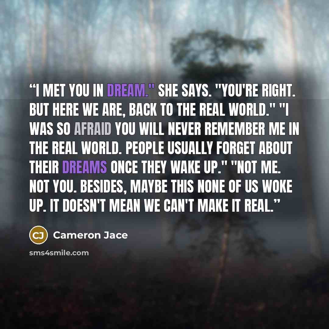 “I met you in dream." She says. "You're right. But here we are, back to the real world." "I was so afraid you will never remember me in the real world. People usually forget about their dreams once they wake up." "Not me. Not you. Besides, maybe this none of us woke up. It doesn't mean we can't…” quote by Cameron Jace