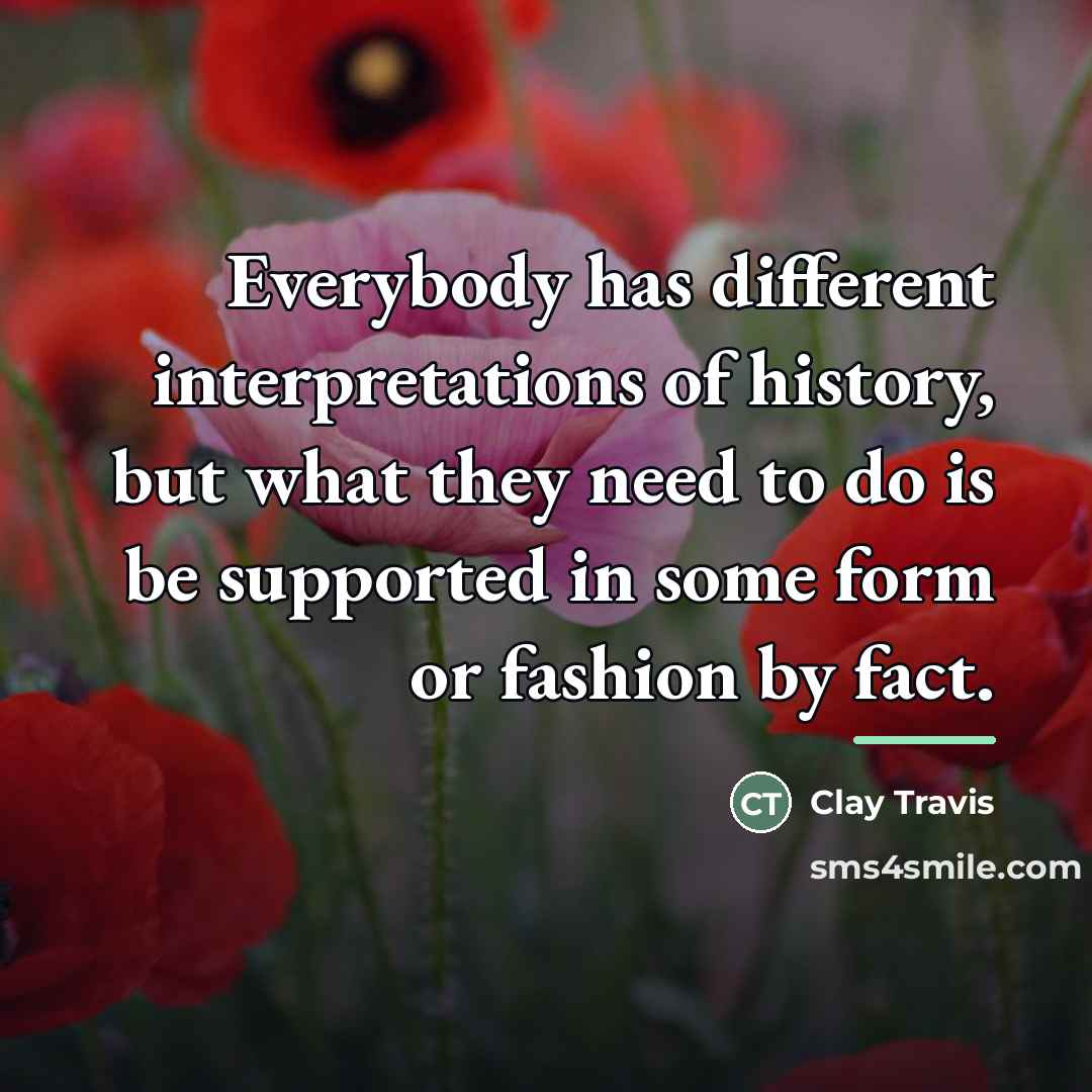 “Everybody has different interpretations of history, but what they need…” quote by Clay Travis