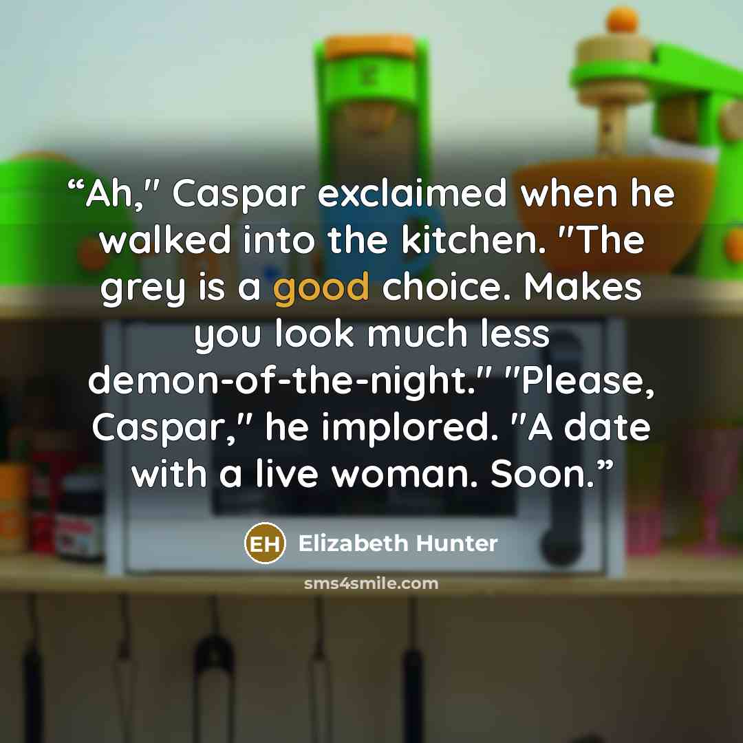 “Ah," Caspar exclaimed when he walked into the kitchen. "The grey is a good choice. Makes you look much less demon-of-the-night." "Please, Caspar," he implored. "A date with a live woman. Soon.” quote by Elizabeth Hunter