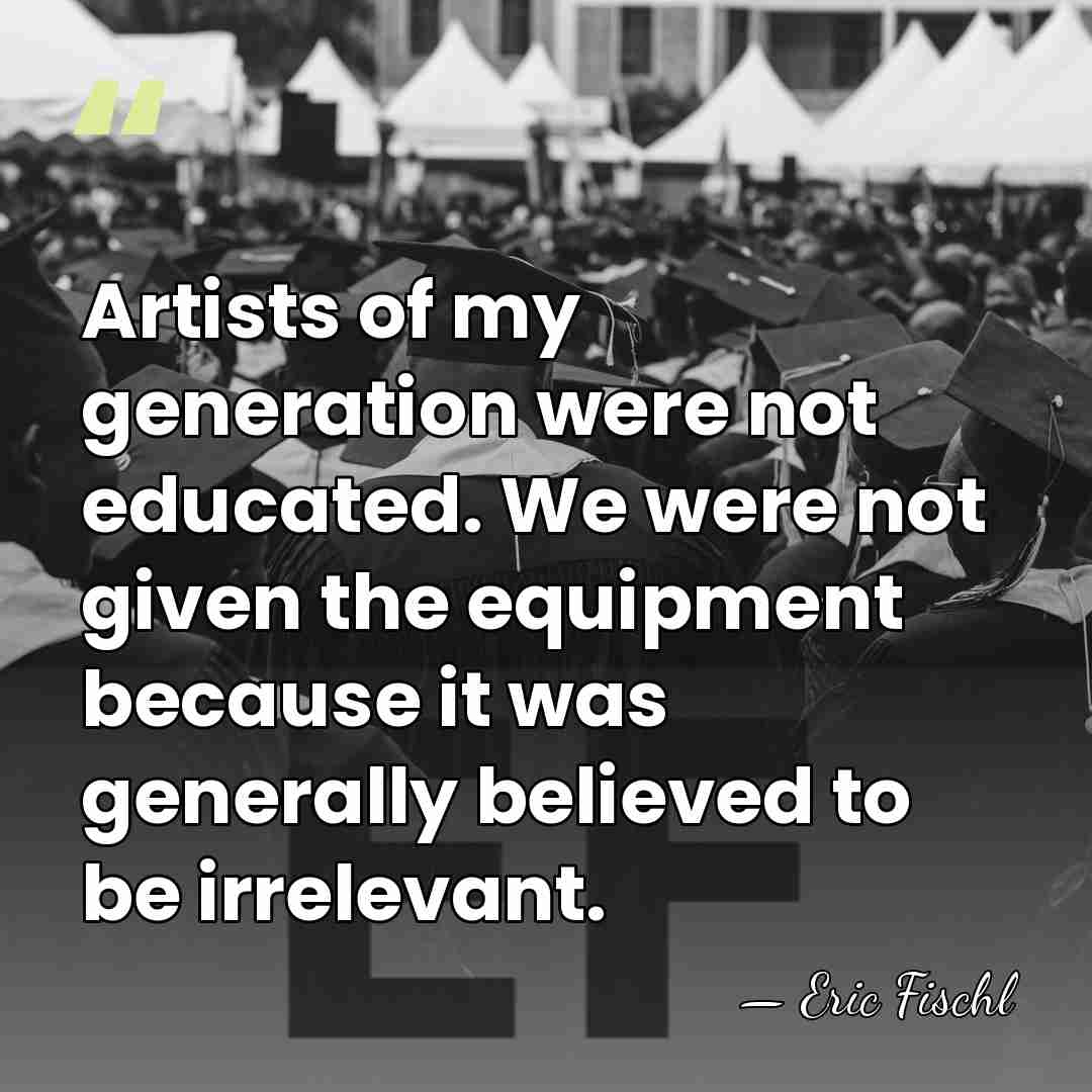 Artists of my generation were not educated. We were not given the&hellip; - Eric Fischl