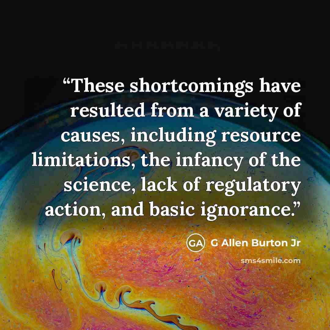 “These shortcomings have resulted from a variety of causes, including resource limitations, the infancy of the science, lack of regulatory action, and basic ignorance.” quote by G Allen Burton Jr
