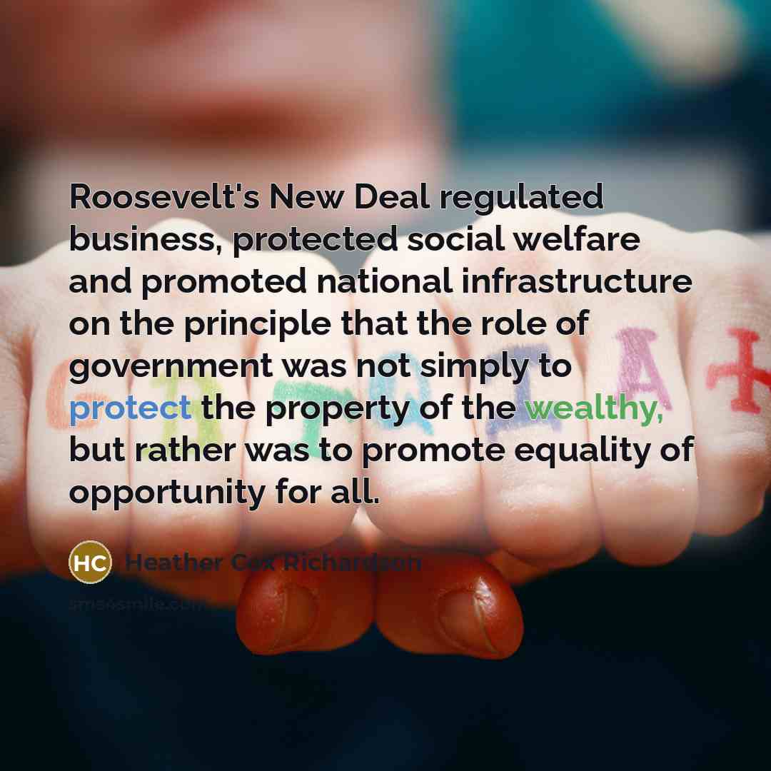 “Roosevelt's New Deal regulated business, protected social welfare and promoted…” quote by Heather Cox Richardson