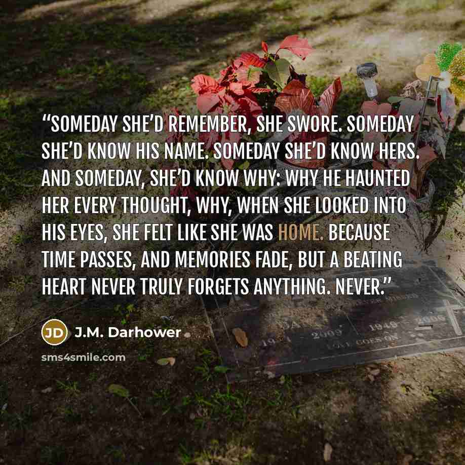 “Someday she’d remember, she swore. Someday she’d know his name. Someday she’d know hers. And someday, she’d know why: why he haunted her every thought, why, when she looked into his eyes, she felt like she was home. Because time passes, and memories fade, but a beating heart never truly forgets…” quote by J.M. Darhower