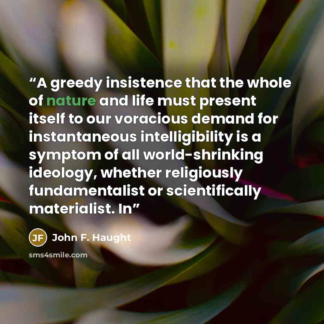 “A greedy insistence that the whole of nature and life must present itself to our voracious demand for instantaneous intelligibility is a symptom of all world-shrinking ideology, whether religiously fundamentalist or scientifically materialist. In” quote by John F. Haught