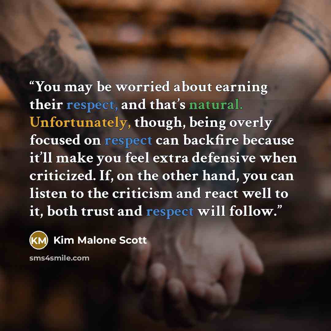 “You may be worried about earning their respect, and that’s natural. Unfortunately, though, being overly focused on respect can backfire because it’ll make you feel extra defensive when criticized. If, on the other hand, you can listen to the criticism and react well to it, both trust and respect…” quote by Kim Malone Scott