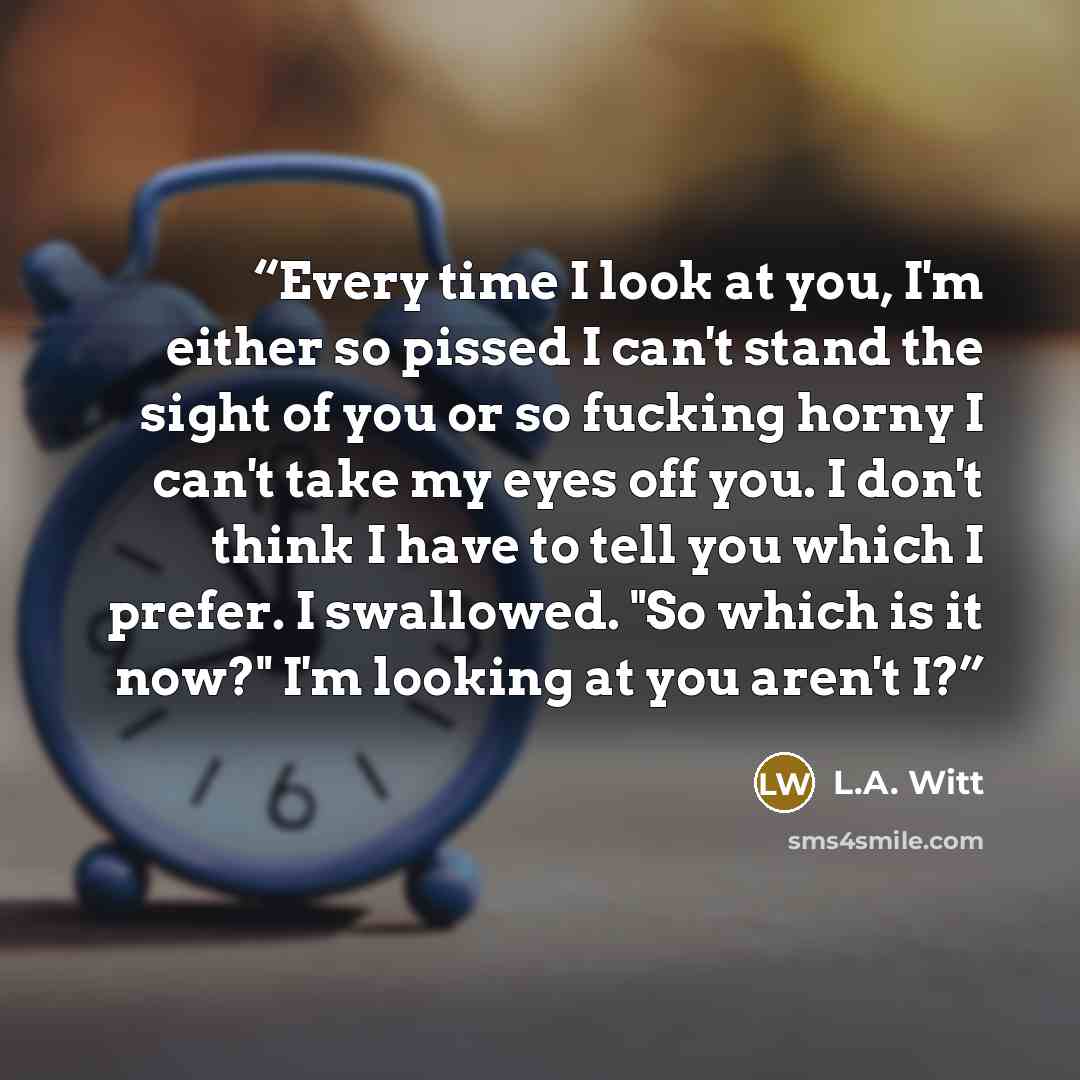 “Every time I look at you, I'm either so pissed I can't stand the sight of you or so fucking horny I can't take my eyes off you. I don't think I have to tell you which I prefer. I swallowed. "So which is it now?" I'm looking at you aren't I?” quote by L.A. Witt