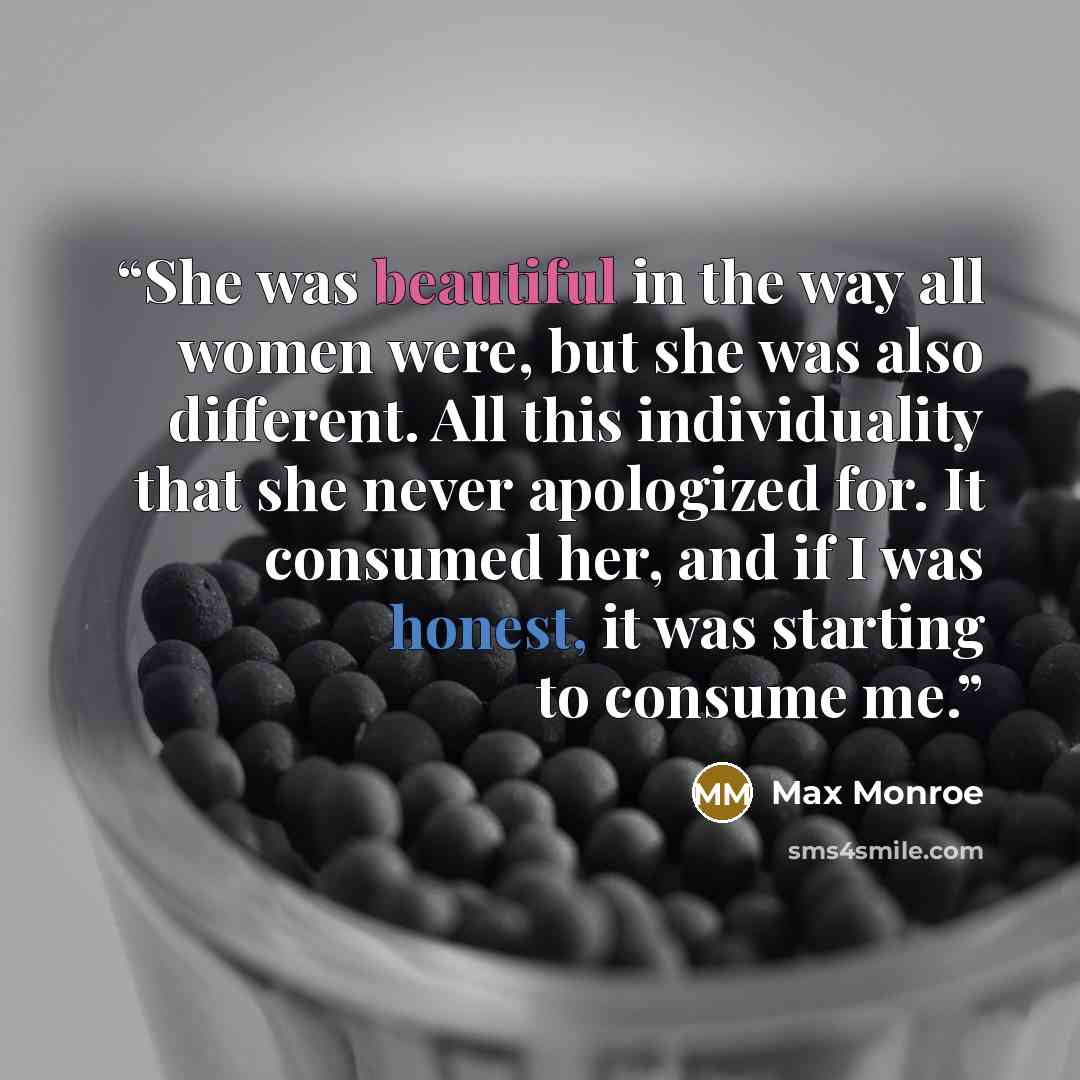 “She was beautiful in the way all women were, but she was also different. All this individuality that she never apologized for. It consumed her, and if I was honest, it was starting to consume me.” quote by Max Monroe