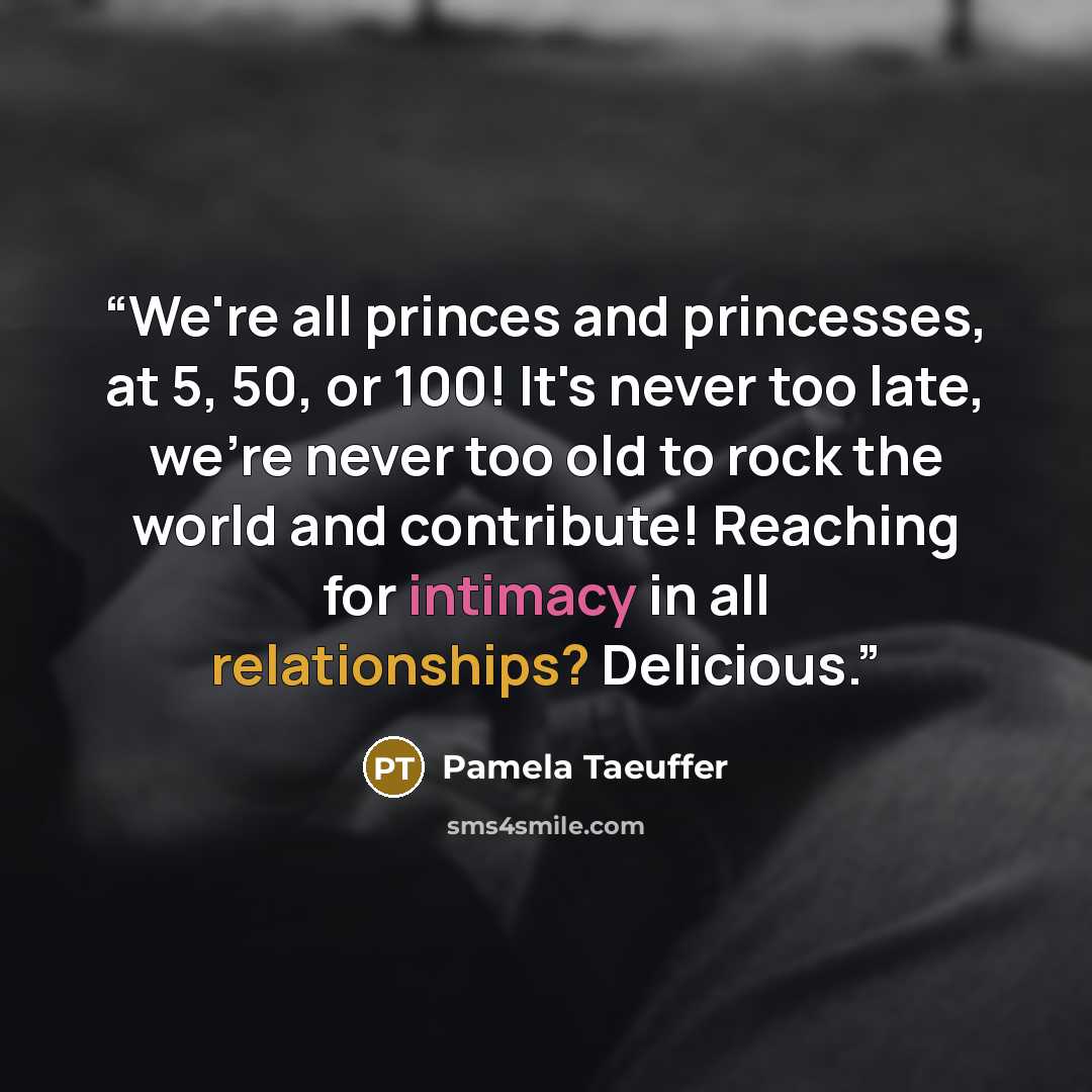 “We're all princes and princesses, at 5, 50, or 100! It's never too late, we're never too old to rock the world and contribute! Reaching for intimacy in all relationships? Delicious.” quote by Pamela Taeuffer