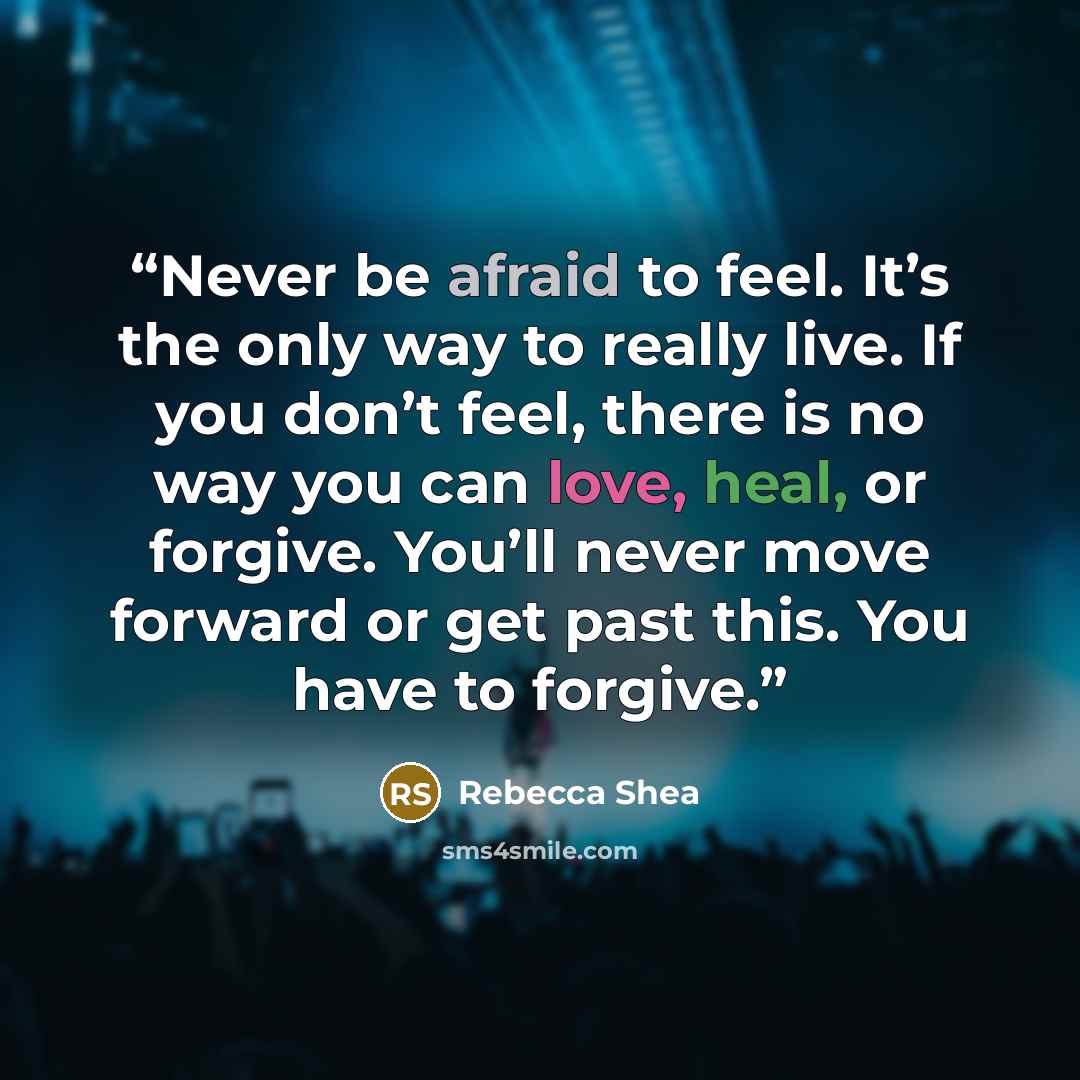 “Never be afraid to feel. It’s the only way to really live. If you don’t feel, there is no way you can love, heal, or forgive. You’ll never move forward or get past this. You have to forgive.” quote by Rebecca Shea