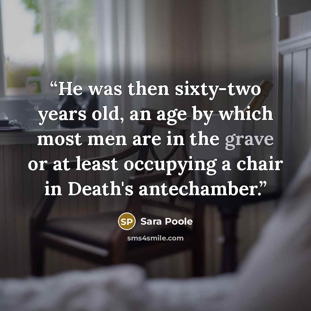 “He was then sixty-two years old, an age by which most men are in the grave or at least occupying a chair in Death's antechamber.” quote by Sara Poole
