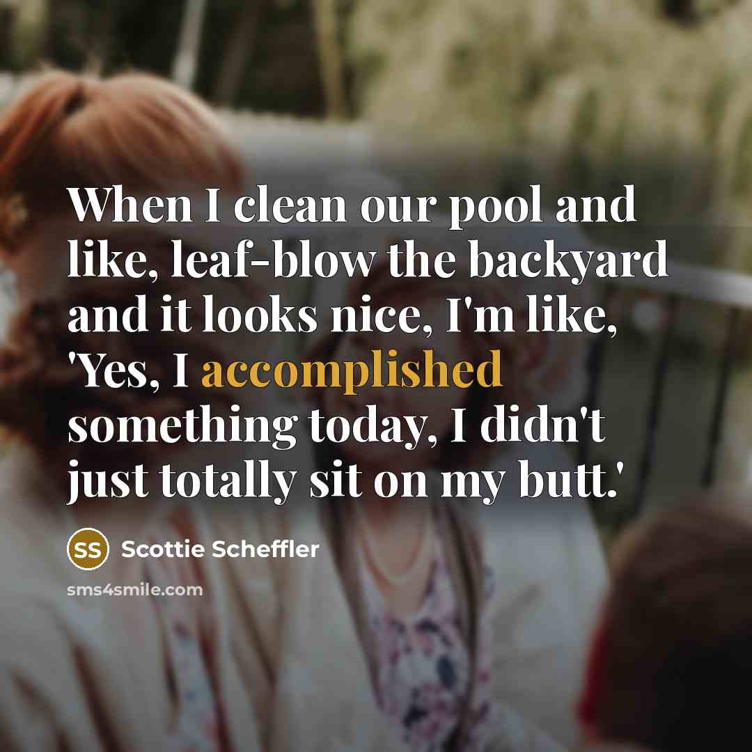 “When I clean our pool and like, leaf-blow the backyard and it looks nice, I'm like, 'Yes, I accomplished something today, I didn't just totally sit on my butt.'” quote by Scottie Scheffler