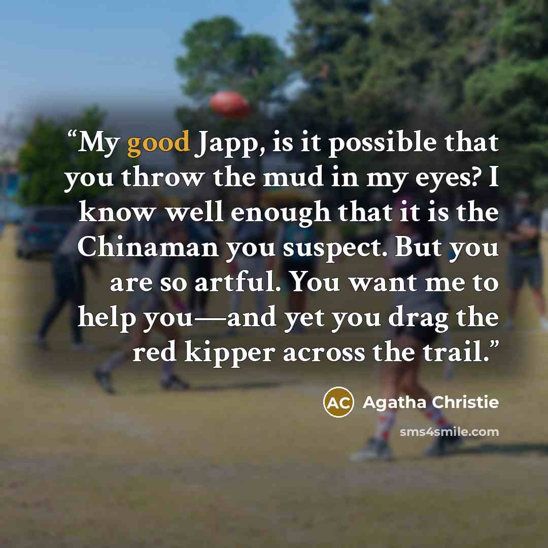 “My good Japp, is it possible that you throw the mud in my eyes? I know well enough that it is the Chinaman you suspect. But you are so artful. You want me to help you—and yet you drag the red kipper across the trail.” quote by Agatha Christie