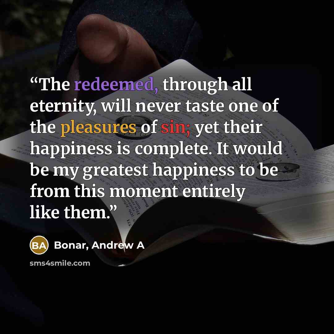 “The redeemed, through all eternity, will never taste one of the pleasures of sin; yet their happiness is complete. It would be my greatest happiness to be from this moment entirely like them.” quote by Bonar, Andrew A