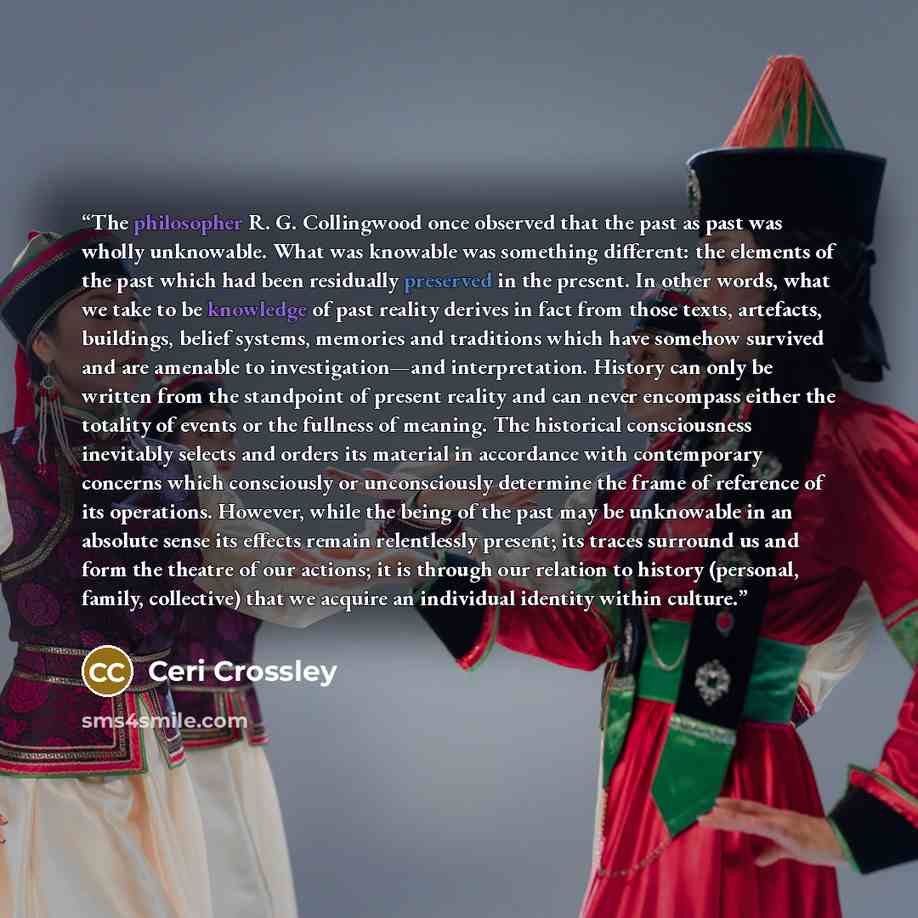 “The philosopher R. G. Collingwood once observed that the past as past was wholly unknowable. What was knowable was something different: the elements of the past which had been residually preserved in the present. In other words, what we take to be knowledge of past reality derives in fact from…” quote by Ceri Crossley