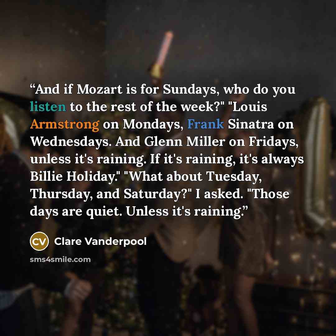 “And if Mozart is for Sundays, who do you listen to the rest of the week?" "Louis Armstrong on Mondays, Frank Sinatra on Wednesdays. And Glenn Miller on Fridays, unless it's raining. If it's raining, it's always Billie Holiday." "What about Tuesday, Thursday, and Saturday?" I asked. "Those days are…” quote by Clare Vanderpool