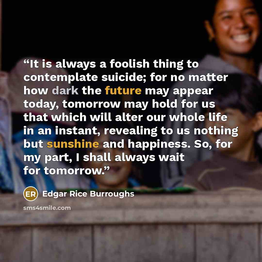 “It is always a foolish thing to contemplate suicide; for no matter how dark the future may appear today, tomorrow may hold for us that which will alter our whole life in an instant, revealing to us nothing but sunshine and happiness. So, for my part, I shall always wait for tomorrow.” quote by Edgar Rice Burroughs