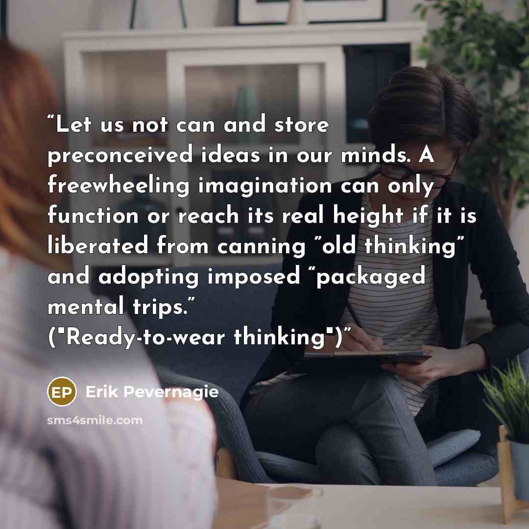 “Let us not can and store preconceived ideas in our minds. A freewheeling imagination can only function or reach its real height if it is liberated from canning ”old thinking” and adopting imposed “packaged mental trips.” ("Ready-to-wear thinking")” quote by Erik Pevernagie