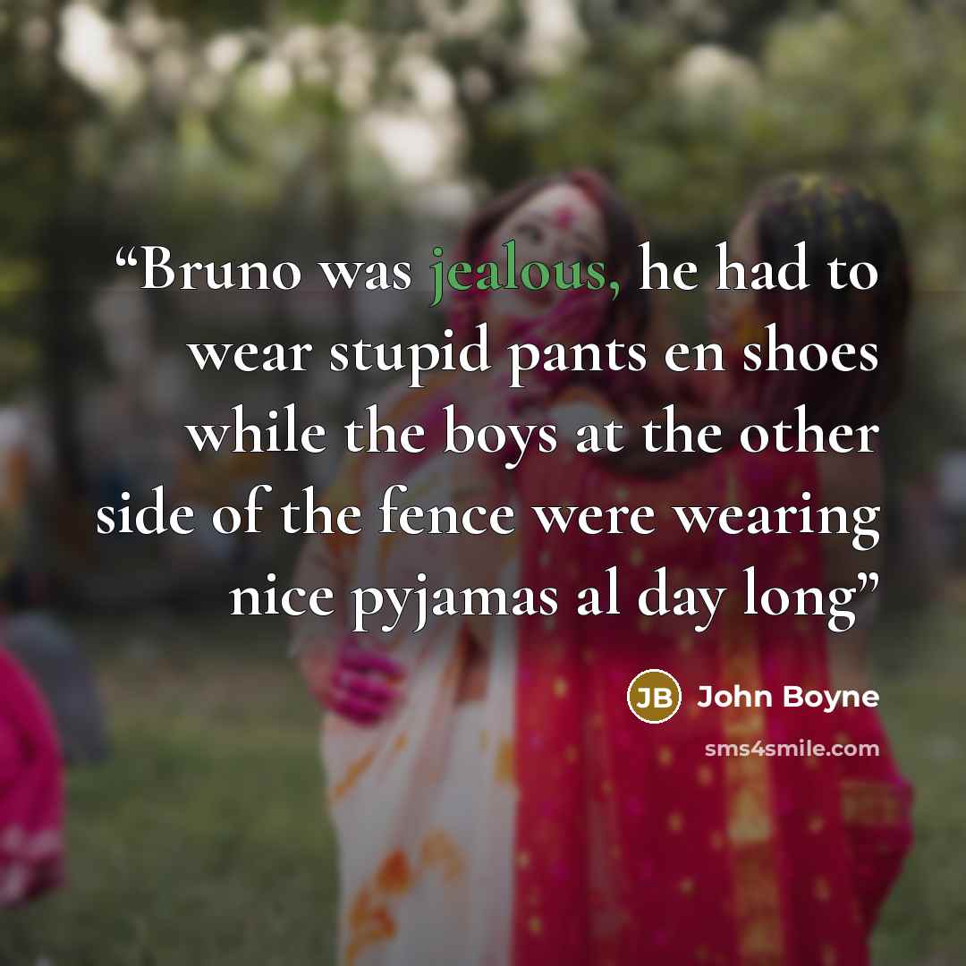 “Bruno was jealous, he had to wear stupid pants en shoes while the boys at the other side of the fence were wearing nice pyjamas al day long” quote by John Boyne