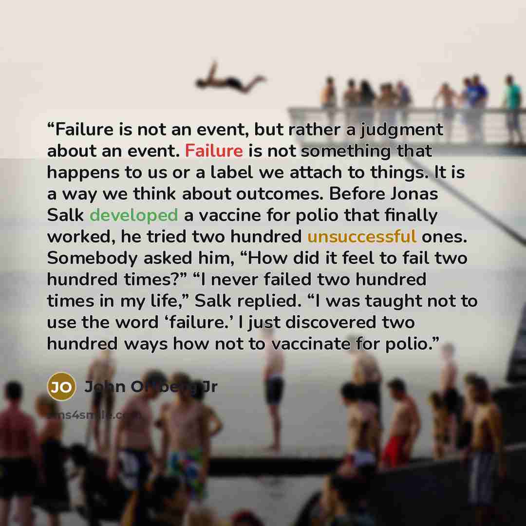 “Failure is not an event, but rather a judgment about an event. Failure is not something that happens to us or a label we attach to things. It is a way we think about outcomes. Before Jonas Salk developed a vaccine for polio that finally worked, he tried two hundred unsuccessful ones. Somebody…” quote by John Ortberg Jr