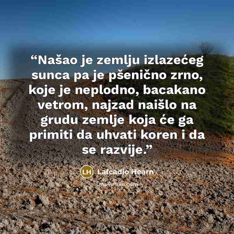 “Našao je zemlju izlazećeg sunca pa je pšenično zrno, koje je neplodno, bacakano vetrom, najzad naišlo na grudu zemlje koja će ga primiti da uhvati koren i da se razvije.” quote by Lafcadio Hearn