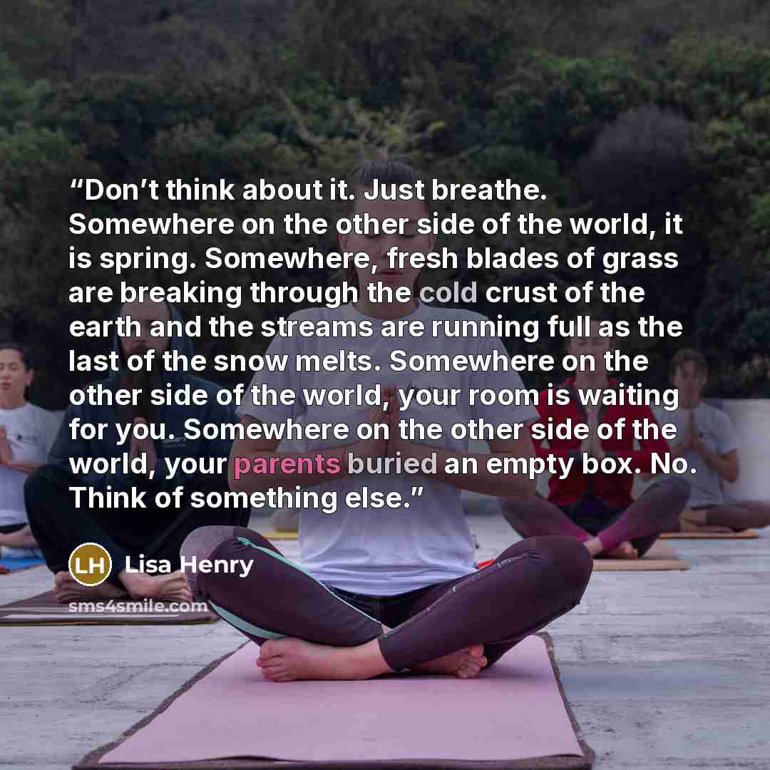 “Don’t think about it. Just breathe. Somewhere on the other side of the world, it is spring. Somewhere, fresh blades of grass are breaking through the cold crust of the earth and the streams are running full as the last of the snow melts. Somewhere on the other side of the world, your room is…” quote by Lisa Henry
