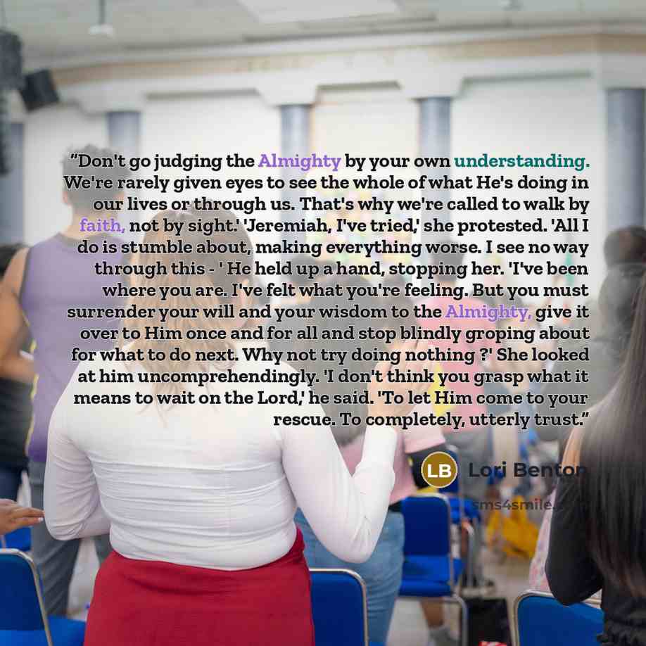 “Don't go judging the Almighty by your own understanding. We're rarely given eyes to see the whole of what He's doing in our lives or through us. That's why we're called to walk by faith, not by sight.' 'Jeremiah, I've tried,' she protested. 'All I do is stumble about, making everything worse. I…” quote by Lori Benton