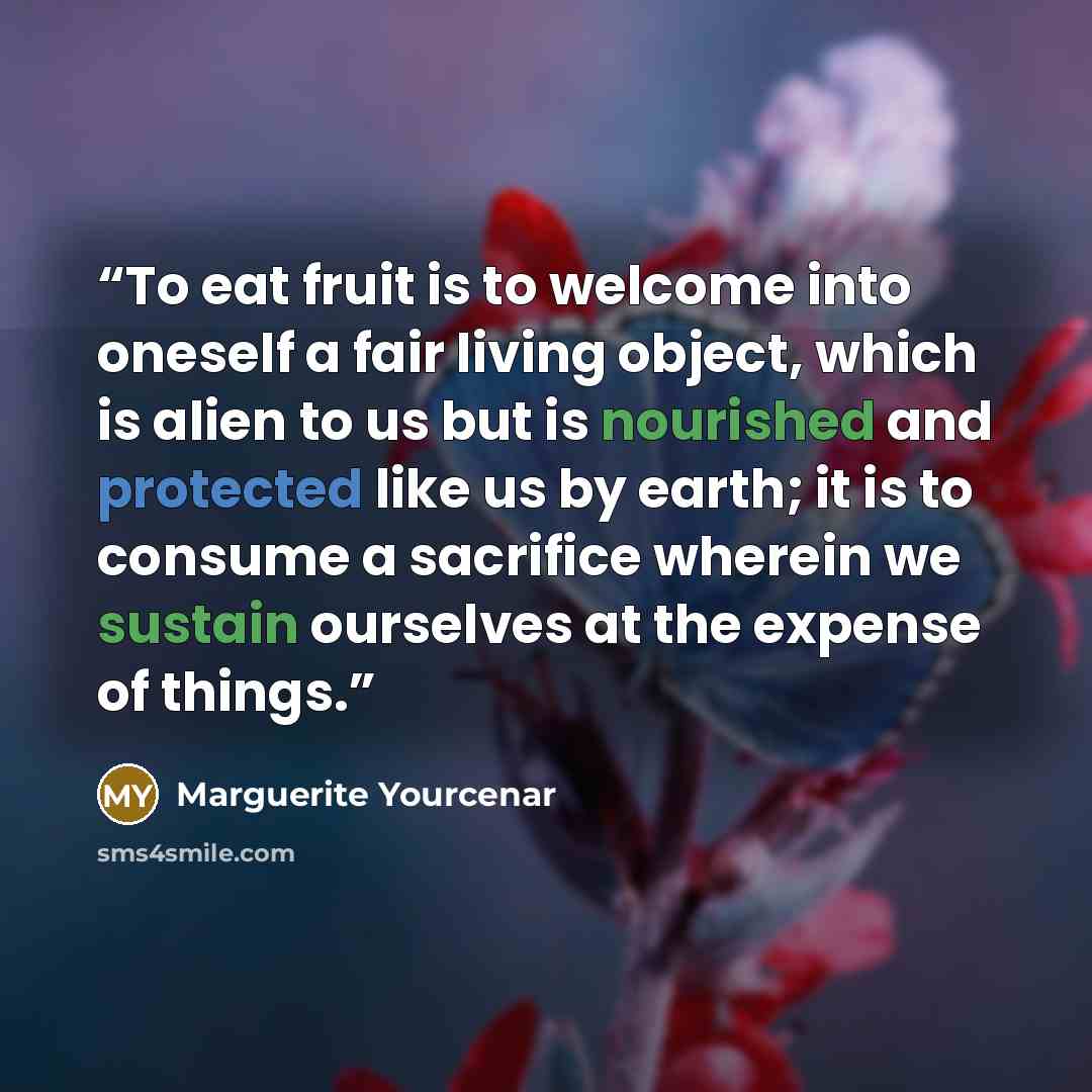 “To eat fruit is to welcome into oneself a fair living object, which is alien to us but is nourished and protected like us by earth; it is to consume a sacrifice wherein we sustain ourselves at the expense of things.” quote by Marguerite Yourcenar
