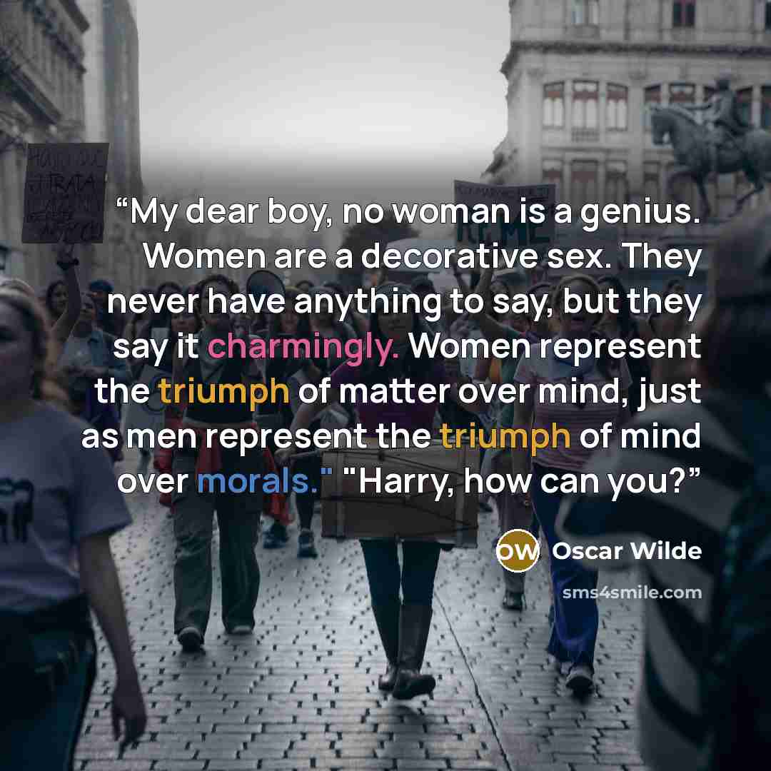“My dear boy, no woman is a genius. Women are a decorative sex. They never have anything to say, but they say it charmingly. Women represent the triumph of matter over mind, just as men represent the triumph of mind over morals." "Harry, how can you?” quote by Oscar Wilde