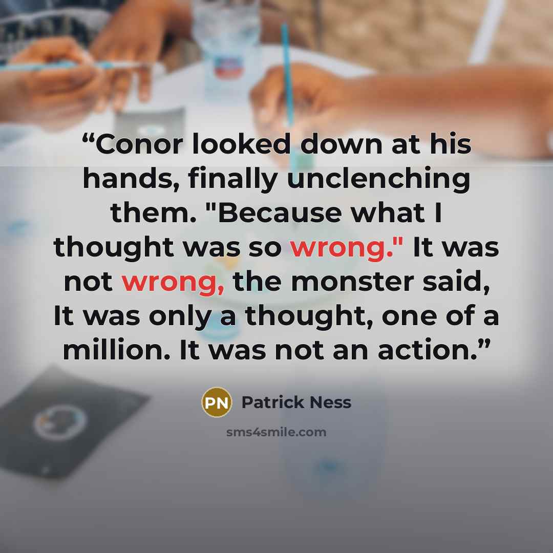 “Conor looked down at his hands, finally unclenching them. "Because what I thought was so wrong." It was not wrong, the monster said, It was only a thought, one of a million. It was not an action.” quote by Patrick Ness