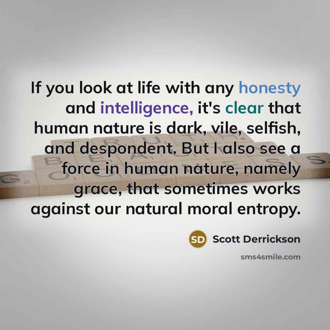 “If you look at life with any honesty and intelligence, it's clear that human nature is dark, vile, selfish, and despondent. But I also see a force in human nature, namely grace, that sometimes works against our natural moral entropy.” quote by Scott Derrickson