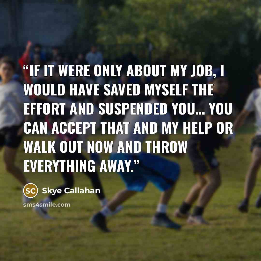 “If it were only about my job, I would have saved myself the effort and suspended you… You can accept that and my help or walk out now and throw everything away.” quote by Skye Callahan