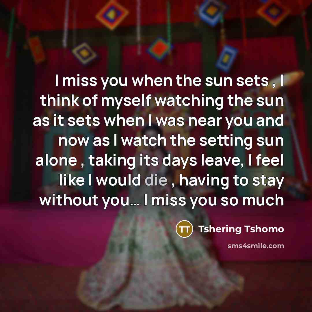 “I miss you when the sun sets , I think of myself watching the sun as it sets when I was near you and now as I watch the setting sun alone , taking its days leave, I feel like I would die , having to stay without you… I miss you so much” quote by Tshering Tshomo