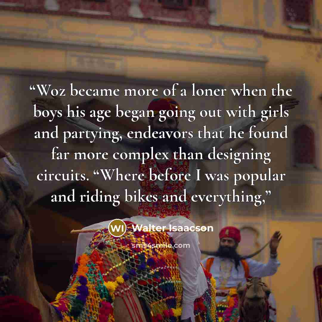 “Woz became more of a loner when the boys his age began going out with girls and partying, endeavors that he found far more complex than designing circuits. “Where before I was popular and riding bikes and everything,” quote by Walter Isaacson