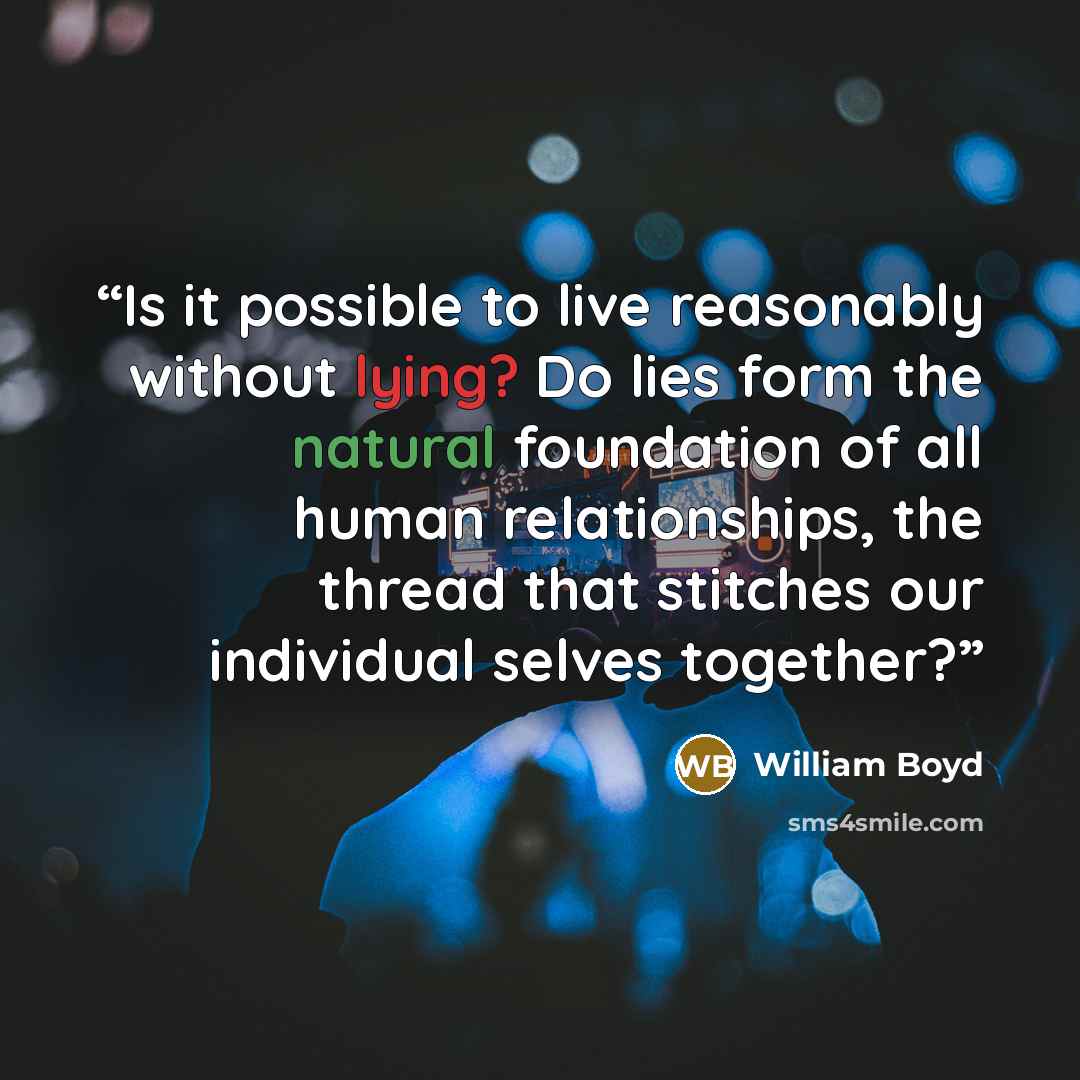 “Is it possible to live reasonably without lying? Do lies form the natural foundation of all human relationships, the thread that stitches our individual selves together?” quote by William Boyd