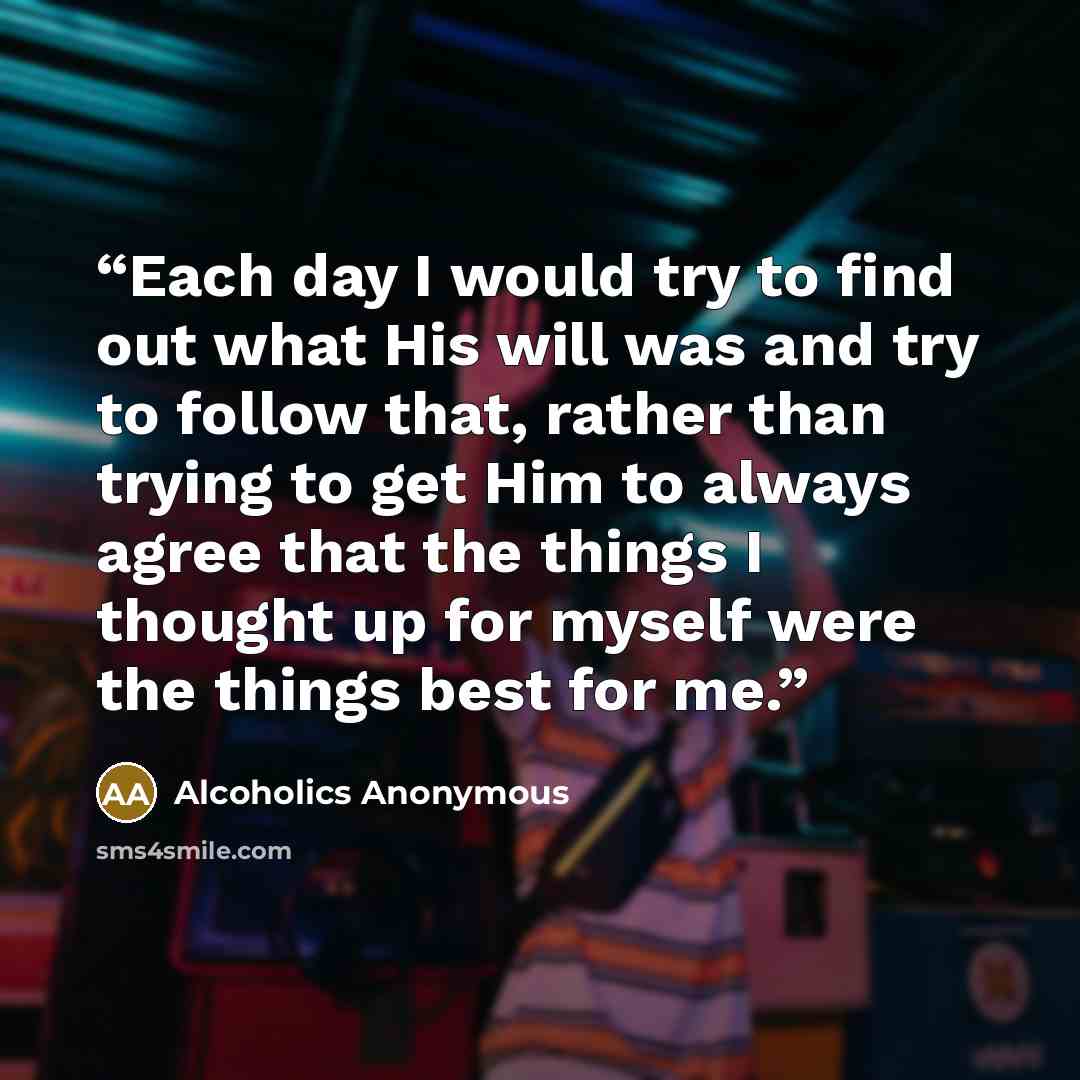 “Each day I would try to find out what His will was and try to follow that, rather than trying to get Him to always agree that the things I thought up for myself were the things best for me.” quote by Alcoholics Anonymous