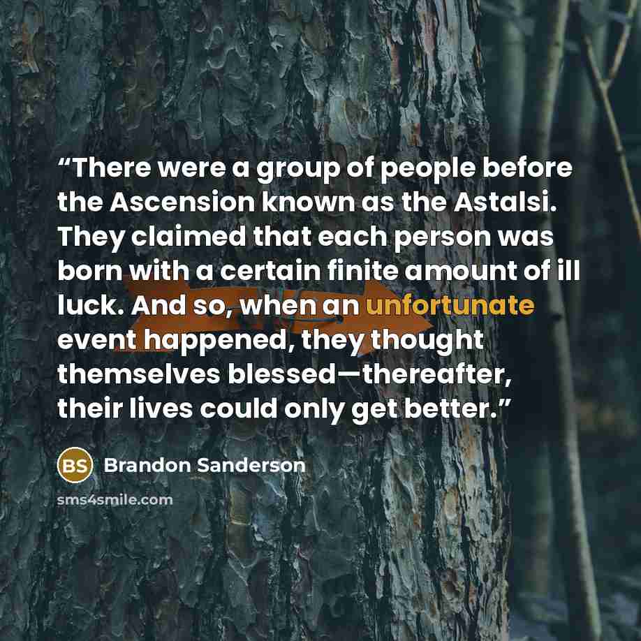 “There were a group of people before the Ascension known as the Astalsi. They claimed that each person was born with a certain finite amount of ill luck. And so, when an unfortunate event happened, they thought themselves blessed—thereafter, their lives could only get better.” quote by Brandon Sanderson